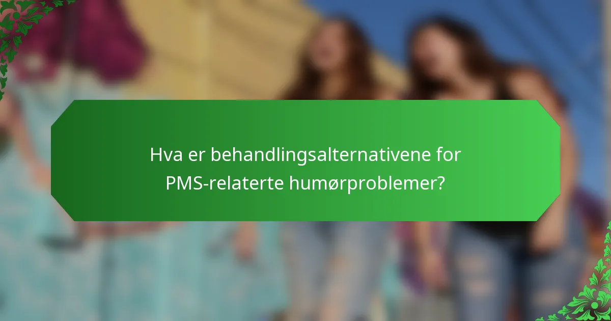 Hva er behandlingsalternativene for PMS-relaterte humørproblemer?
