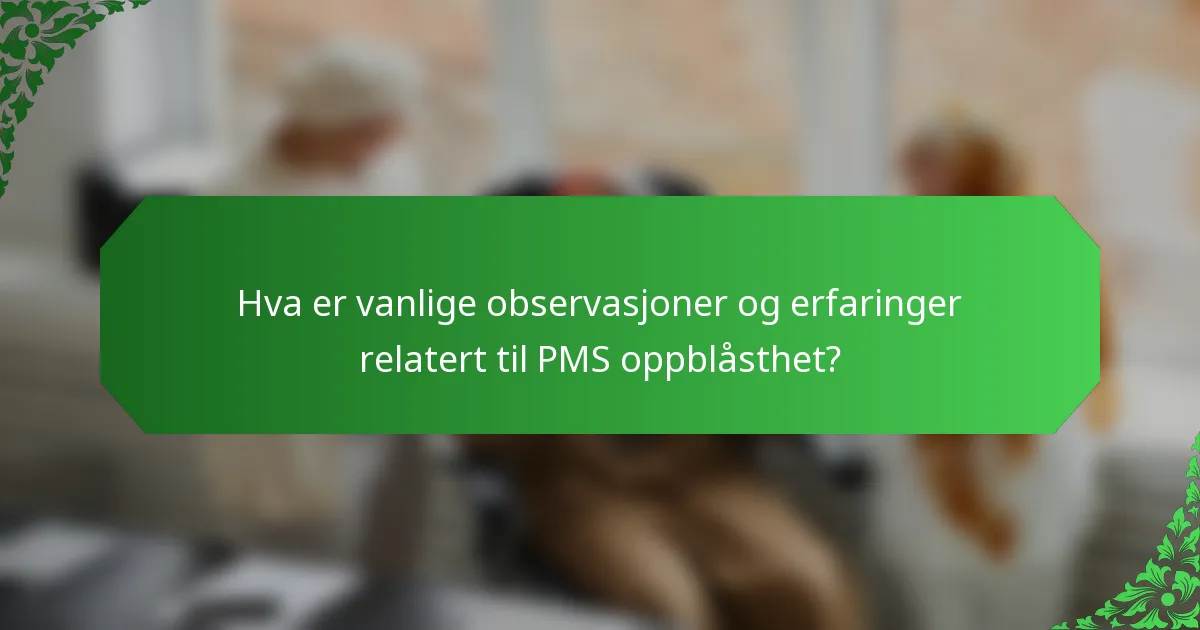 Hva er vanlige observasjoner og erfaringer relatert til PMS oppblåsthet?