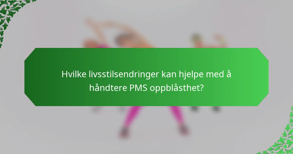 Hvilke livsstilsendringer kan hjelpe med å håndtere PMS oppblåsthet?