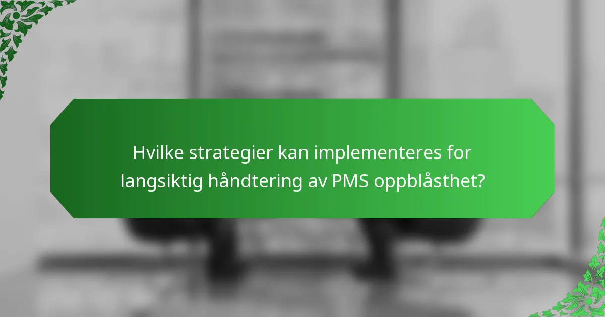 Hvilke strategier kan implementeres for langsiktig håndtering av PMS oppblåsthet?