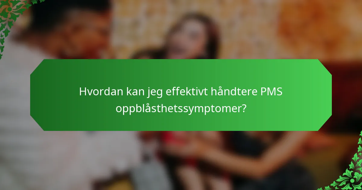 Hvordan kan jeg effektivt håndtere PMS oppblåsthetssymptomer?