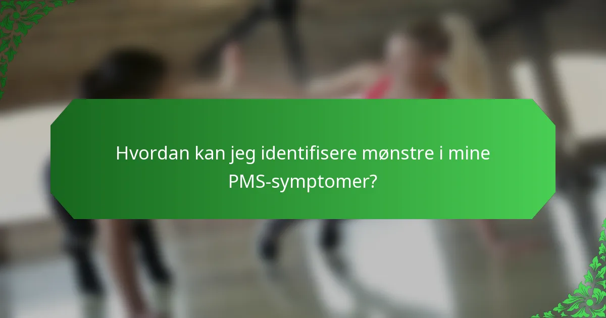 Hvordan kan jeg identifisere mønstre i mine PMS-symptomer?