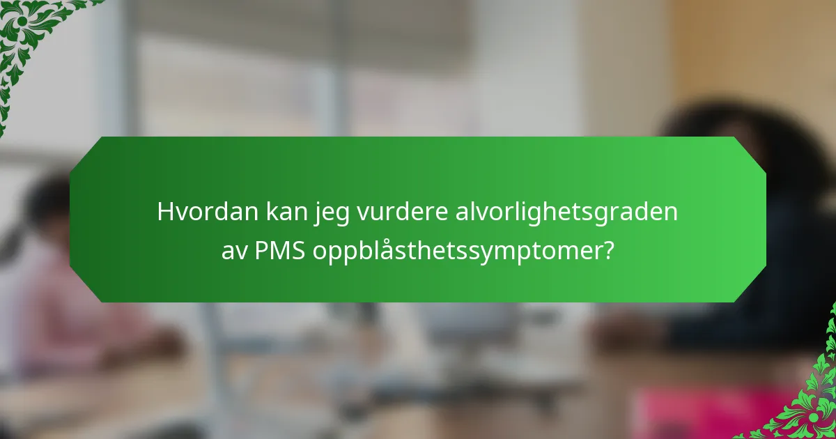Hvordan kan jeg vurdere alvorlighetsgraden av PMS oppblåsthetssymptomer?
