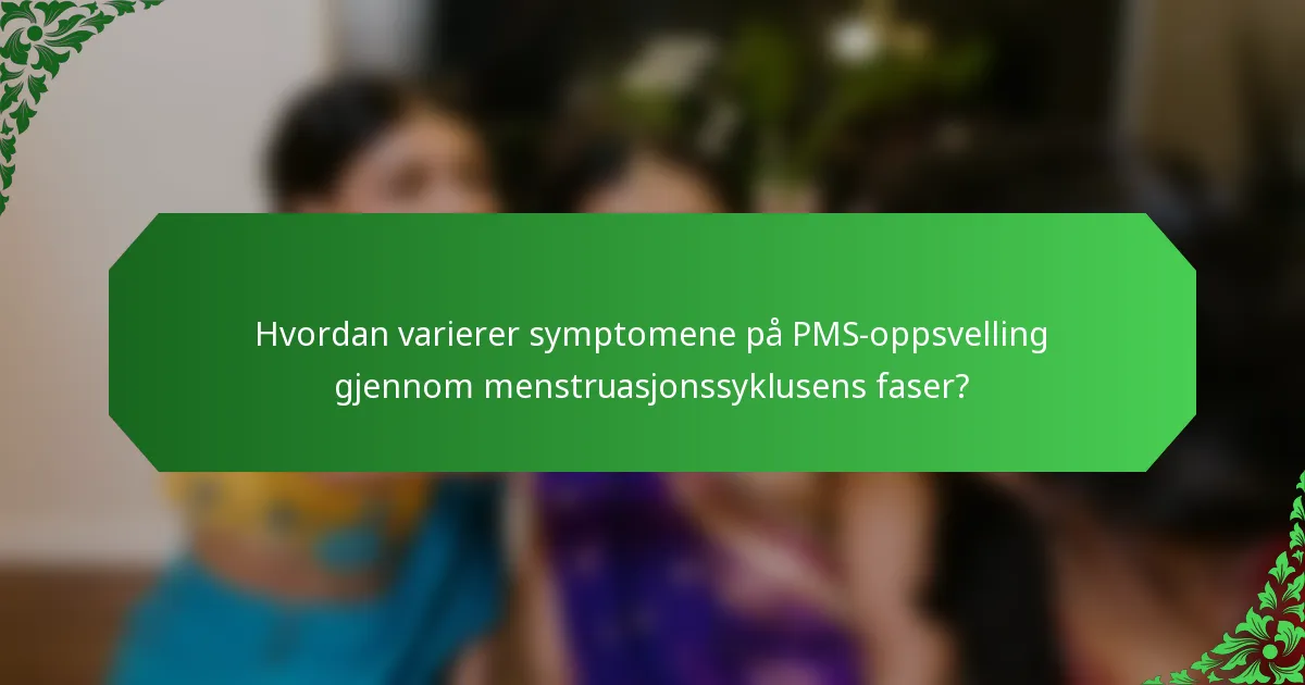 Hvordan varierer symptomene på PMS-oppsvelling gjennom menstruasjonssyklusens faser?